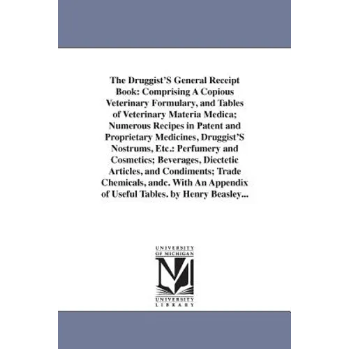 The Druggist'S General Receipt Book: Comprising A Copious Veterinary Formulary, and Tables of Veterinary Materia Medica; Numerous Recipes in Patent an
