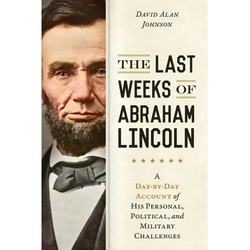 Last Weeks of Abraham Lincoln: A Day-By-Day Account of His Personal, Political, and Military Challenges