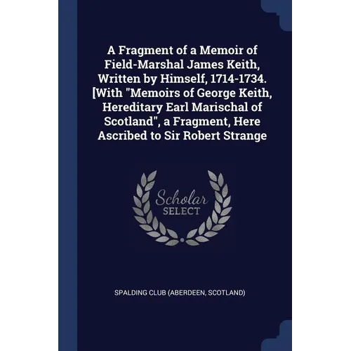 A Fragment of a Memoir of Field-Marshal James Keith, Written by Himself, 1714-1734. [With "Memoirs of George Keith, Hereditary Earl Marischal of Scotl
