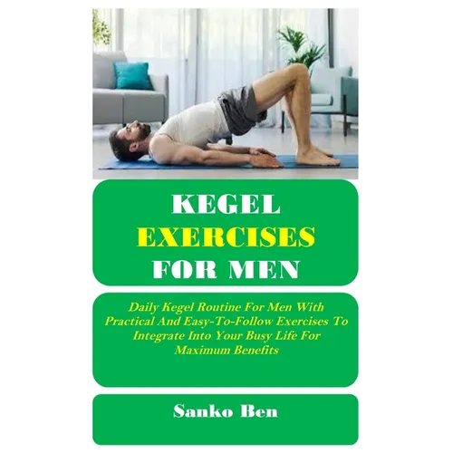 Kegel Exercises for Men: Daily Kegel Routine For Men With Practical And Easy-To-Follow Exercises To Integrate Into Your Busy Life For Maximum Benefits