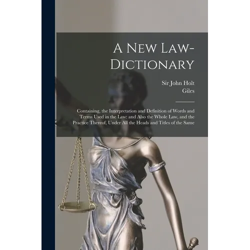 A New Law-dictionary: Containing, the Interpretation and Definition of Words and Terms Used in the Law: and Also the Whole Law, and the Practice There