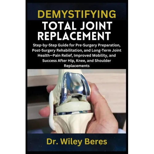 Demystifying Total Joint Replacement: Step-by-Step Guide for Pre-Surgery Preparation, Post-Surgery Rehabilitation, and Long-Term Joint Health-Pain Rel