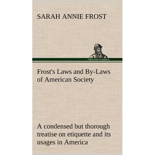 Frost's Laws and By-Laws of American Society A condensed but thorough treatise on etiquette and its usages in America, containing plain and reliable d