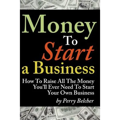 Money to Start a Business: How To Raise All The Money You'll Ever Need To Start Your Own Business