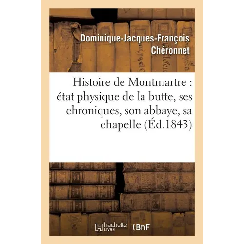 Histoire de Montmartre: État Physique de la Butte, Ses Chroniques, Son Abbaye, Sa Chapelle: Du Martyre, Sa Paroisse, Son Église Et Son Calvaire, Clign