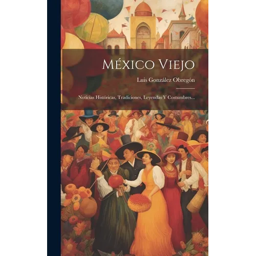 México Viejo: Noticias Históricas, Tradiciones, Leyendas Y Costumbres...