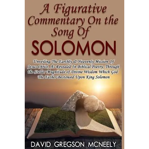 A Figurative Commentary On the Song Of Solomon: Unveiling The Earthly & Heavenly Mission Of Jesus Christ, As Revealed In Biblical Poetry, Through the