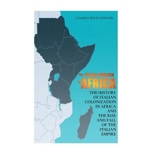 The Italian Invasion of Africa: The History of Italian Colonization in Africa and the Rise and Fall of the Italian Empire