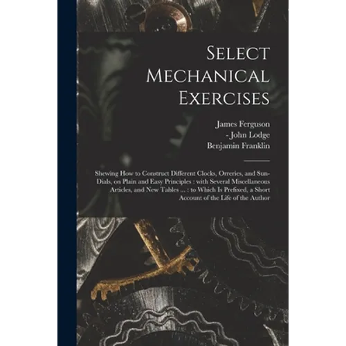 Select Mechanical Exercises: Shewing How to Construct Different Clocks, Orreries, and Sun-dials, on Plain and Easy Principles: With Several Miscell