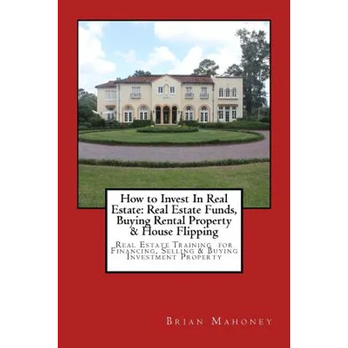 How to Invest In Real Estate: Real Estate Funds, Buying Rental Property & House Flipping: Real Estate Training for Financing, Selling & Buying Investm