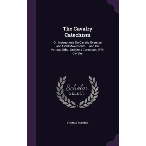 The Cavalry Catechism: Or, Instructions On Cavalry Exercise and Field Movements ... and On Various Other Subjects Connected With Cavalry