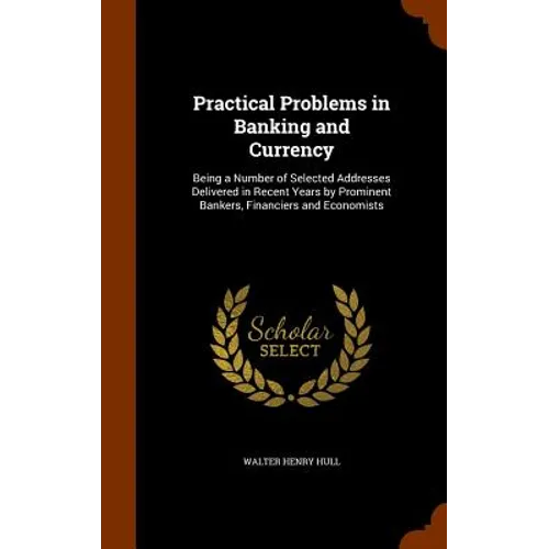 Practical Problems in Banking and Currency: Being a Number of Selected Addresses Delivered in Recent Years by Prominent Bankers, Financiers and Econom