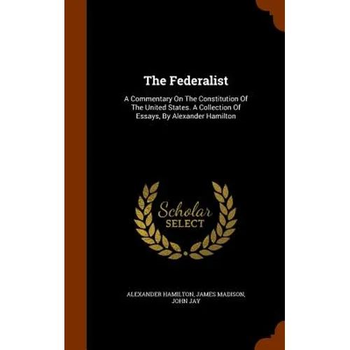 The Federalist: A Commentary On The Constitution Of The United States. A Collection Of Essays, By Alexander Hamilton