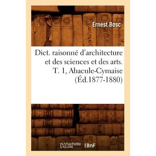 Dict. Raisonné d'Architecture Et Des Sciences Et Des Arts. T. 1, Abacule-Cymaise (Éd.1877-1880)