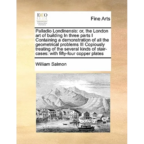 Palladio Londinensis: Or, the London Art of Building in Three Parts I Containing a Demonstration of All the Geometrical Problems III Copious