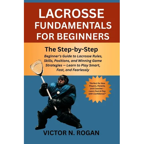 Lacrosse Fundamentals for Beginners: The Step-by-Step Beginner's Guide to Lacrosse Rules, Skills, Positions, and Winning Game Strategies - Learn to Pl