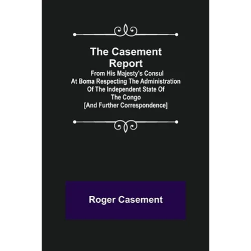 The Casement Report; from His Majesty's Consul at Boma Respecting the Administration of the Independent State of the Congo [and Further Correspondence