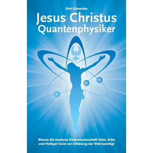 Jesus Christus Quantenphysiker: Warum die moderne Naturwissenschaft Vater, Sohn und Heiliger Geist zur Erklärung der Welt benötigt