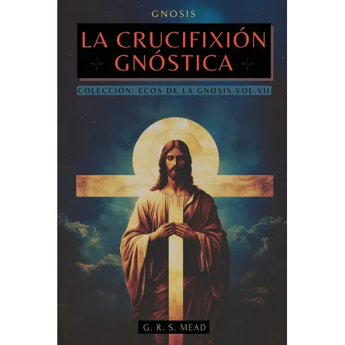 La Crucifixión Gnóstica: Las enseñanzas ocultas de Jesús y el misterio de la Cruz - Colección: Ecos de la Gnosis Vol. VII