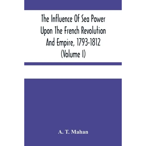 The Influence Of Sea Power Upon The French Revolution And Empire, 1793-1812 (Volume I)