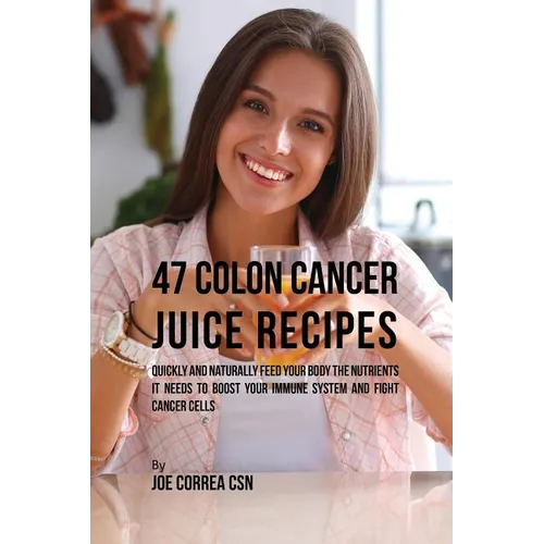 47 Colon Cancer Juice Recipes: Quickly and Naturally Feed Your Body the Nutrients it needs to Boost Your Immune System and Fight Cancer Cells