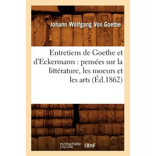 Entretiens de Goethe Et d'Eckermann: Pensées Sur La Littérature, Les Moeurs Et Les Arts (Éd.1862)