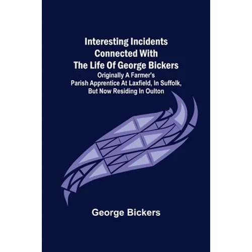 Interesting Incidents connected with the Life of George Bickers; Originally a Farmer's Parish Apprentice at Laxfield, in Suffolk, but now residing in