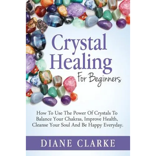Crystal Healing For Beginners: How to Use the Power of Crystals to Balance Your Chakras, Improve Health, Cleanse Your Soul and Be Happy Everyday