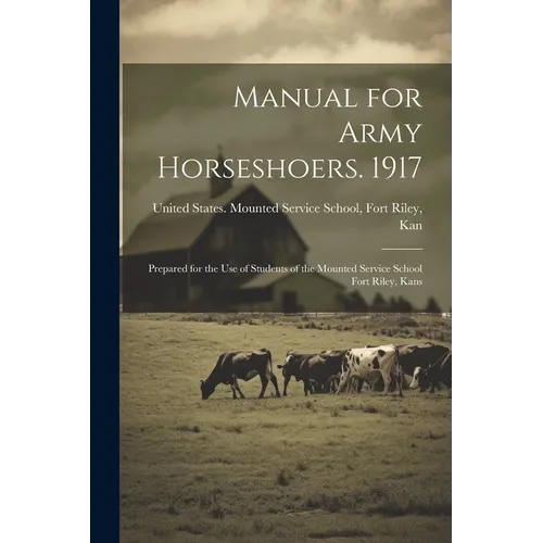 Manual for Army Horseshoers. 1917: Prepared for the Use of Students of the Mounted Service School Fort Riley, Kans
