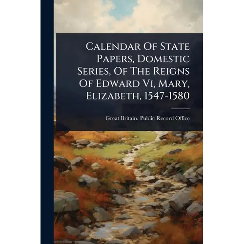 Calendar Of State Papers, Domestic Series, Of The Reigns Of Edward Vi, Mary, Elizabeth, 1547-1580