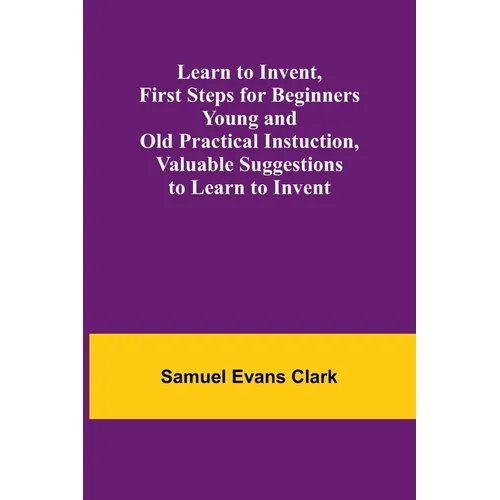 Learn to Invent, First Steps for Beginners Young and Old Practical Instuction, Valuable Suggestions to Learn to Invent