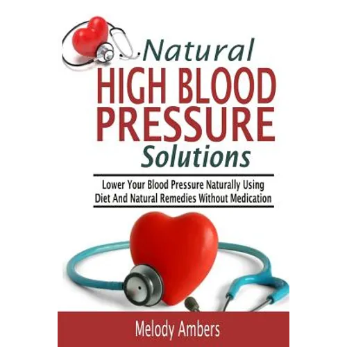 Natural High Blood Pressure Solutions: Lower Your Blood Pressure Naturally Using Diet And Natural Remedies Without Medication