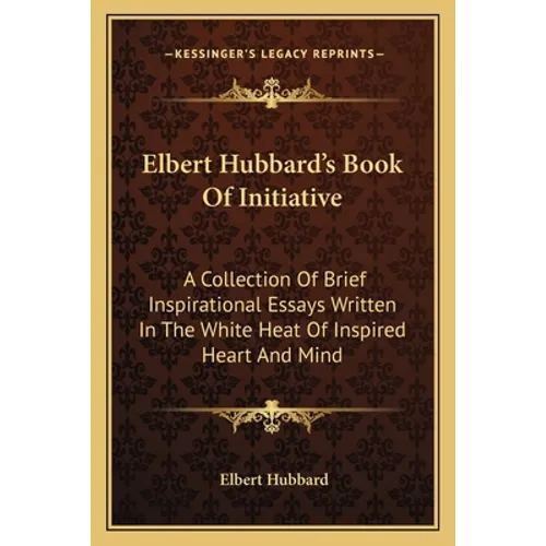 Elbert Hubbard's Book Of Initiative: A Collection Of Brief Inspirational Essays Written In The White Heat Of Inspired Heart And Mind