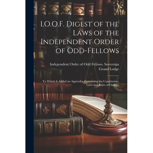 I.O.O.F. Digest of the Laws of the Independent Order of Odd-fellows: To Which is Added an Appendix, Containing the Constitution, Laws and Rules of Ord