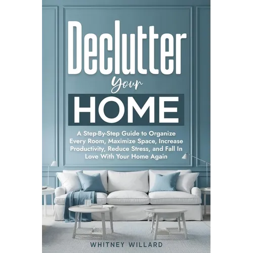 Declutter Your Home: A Step-By-Step Guide to Organize Every Room, Maximize Space, Increase Productivity, Reduce Stress, and Fall In Love With Your Hom