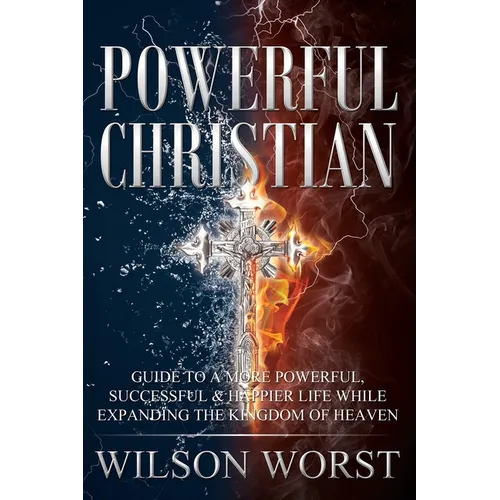 Powerful Christian: Guide to a More Powerful, Successful & Happier Life While Expanding the Kingdom of Heaven