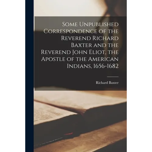 Some Unpublished Correspondence of the Reverend Richard Baxter and the Reverend John Eliot, the Apostle of the American Indians, 1656-1682