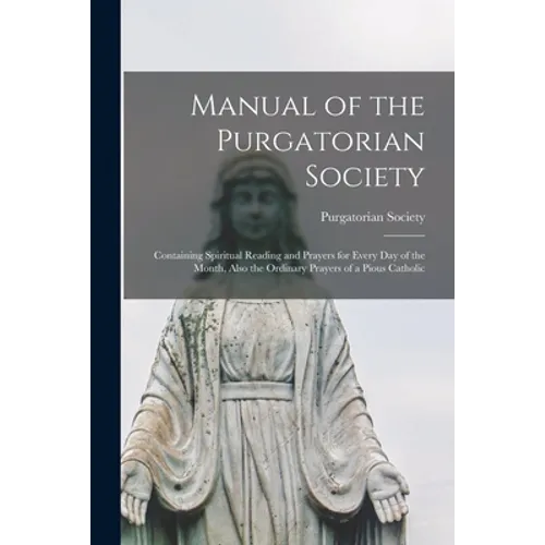 Manual of the Purgatorian Society: Containing Spiritual Reading and Prayers for Every Day of the Month, Also the Ordinary Prayers of a Pious Catholic