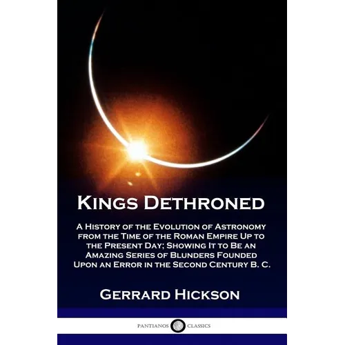 Kings Dethroned: A History of the Evolution of Astronomy from the Time of the Roman Empire Up to the Present Day; Showing It to Be an A