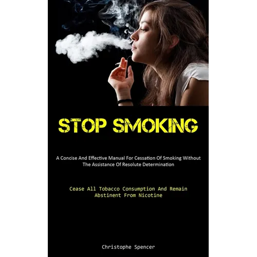 Stop Smoking: A Concise And Effective Manual For Cessation Of Smoking Without The Assistance Of Resolute Determination (Cease All Tobacco Consumption