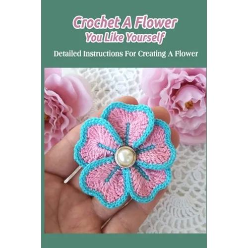 Crochet A Flower You Like Yourself: Detailed Instructions For Creating A Flower