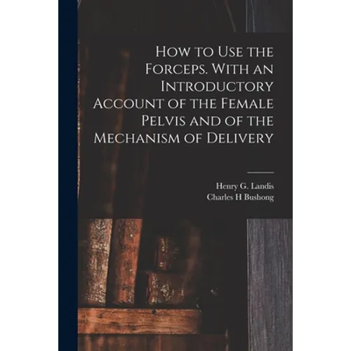 How to Use the Forceps. With an Introductory Account of the Female Pelvis and of the Mechanism of Delivery