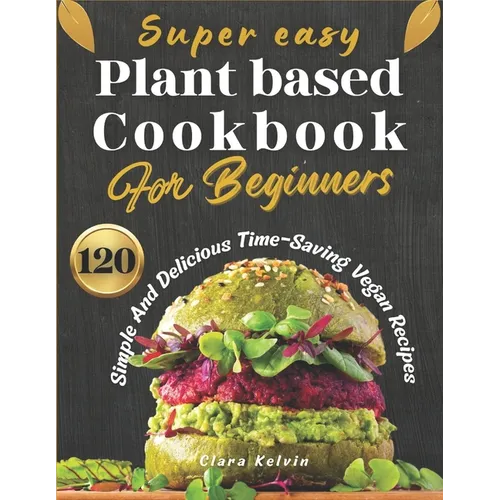 Super easy plant based cookbook for beginners: 120 simple and delicious Time-Saving vegan recipes
