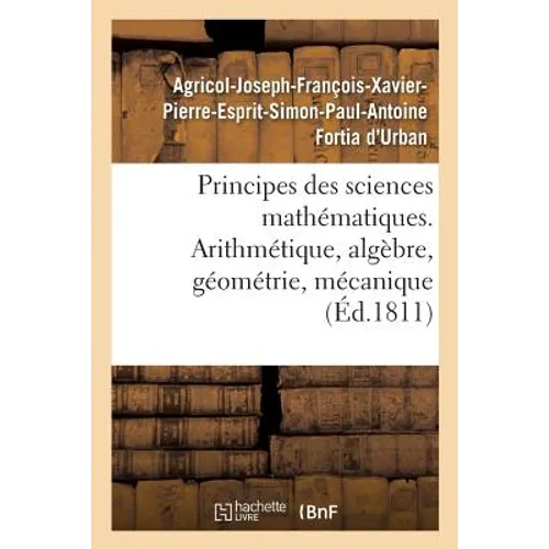 Principes Des Sciences Mathématiques, Contenant Des Élémens d'Arithmétique, d'Algèbre: de Géométrie Et de Mécanique. Suivis d'Une Notice Sur 15 Mathém