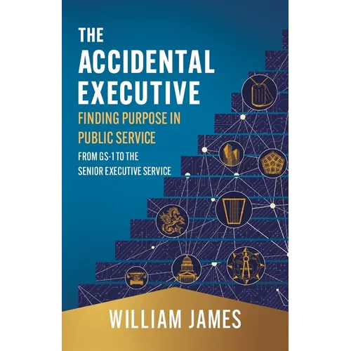 The Accidental Executive: Finding Purpose in Public Service: From GS-1 to the Senior Executive Service