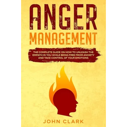 Anger Management: The Complete Guide on How to Unleash the Empath in You While Being Free from Anxiety and Take Control of Your Emotions