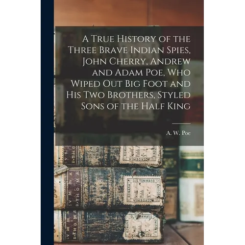 A True History of the Three Brave Indian Spies, John Cherry, Andrew and Adam Poe, Who Wiped out Big Foot and His Two Brothers, Styled Sons of the Half