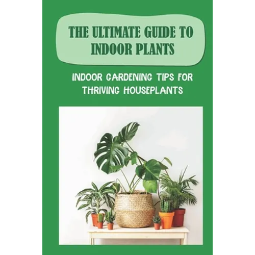 The Ultimate Guide To Indoor Plants: Indoor Gardening Tips For Thriving Houseplants: How To Grow And Care For Indoor Plants