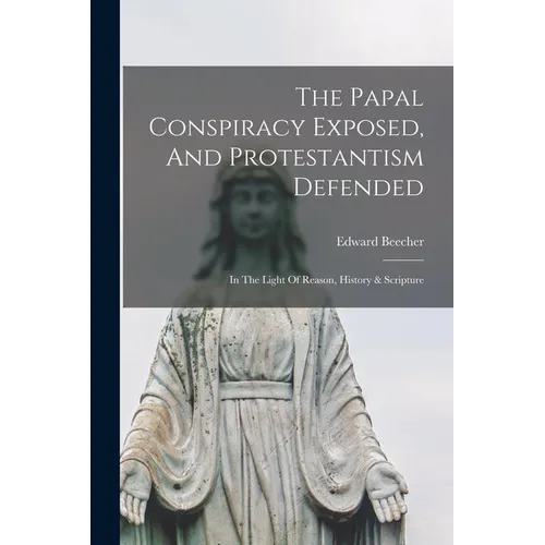 The Papal Conspiracy Exposed, And Protestantism Defended: In The Light Of Reason, History & Scripture