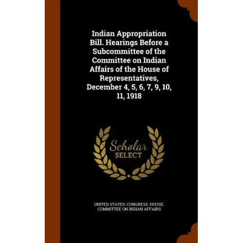 Indian Appropriation Bill. Hearings Before a Subcommittee of the Committee on Indian Affairs of the House of Representatives, December 4, 5, 6, 7, 9,